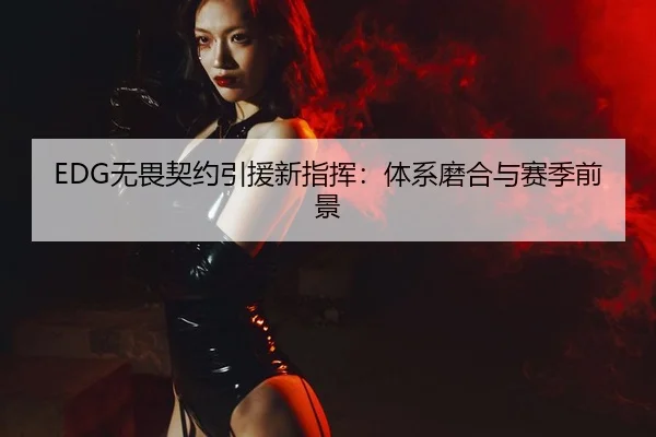 EDG无畏契约引援新指挥：体系磨合与赛季前景