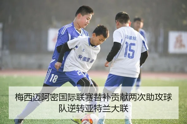 梅西迈阿密国际联赛替补贡献两次助攻球队逆转亚特兰大联
