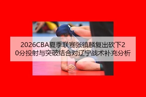2026CBA夏季联赛张镇麟复出砍下20分投射与突破结合对辽宁战术补充分析